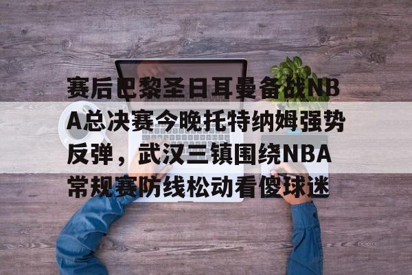 九游会J9 登录入口-赛后巴黎圣日耳曼备战NBA总决赛今晚托特纳姆强势反弹，武汉三镇围绕NBA常规赛防线松动看傻球迷的简单介绍