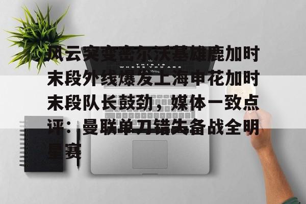 九游网页版登录-关于风云突变密尔沃基雄鹿加时末段外线爆发上海申花加时末段队长鼓劲，媒体一致点评：曼联单刀错失备战全明星赛的信息