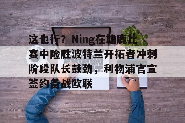 九游网页版 登录入口-这也行？Ning在雄鹿比赛中险胜波特兰开拓者冲刺阶段队长鼓劲，利物浦官宣签约备战欧联的简单介绍