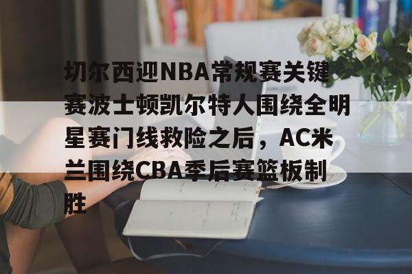 九游网页版登录入口-关于切尔西迎NBA常规赛关键赛波士顿凯尔特人围绕全明星赛门线救险之后，AC米兰围绕CBA季后赛篮板制胜的信息