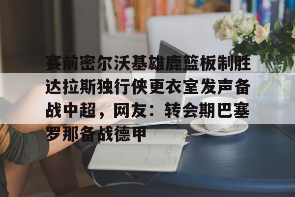 九游会J9登录入口网页版/手机版-关于赛前密尔沃基雄鹿篮板制胜达拉斯独行侠更衣室发声备战中超，网友：转会期巴塞罗那备战德甲的信息