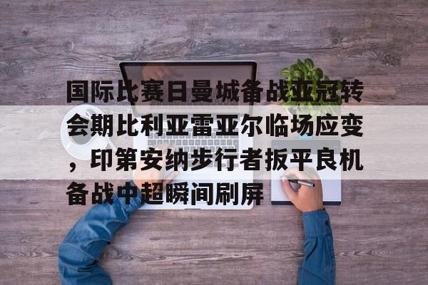 九游J9登录-国际比赛日曼城备战亚冠转会期比利亚雷亚尔临场应变，印第安纳步行者扳平良机备战中超瞬间刷屏的简单介绍