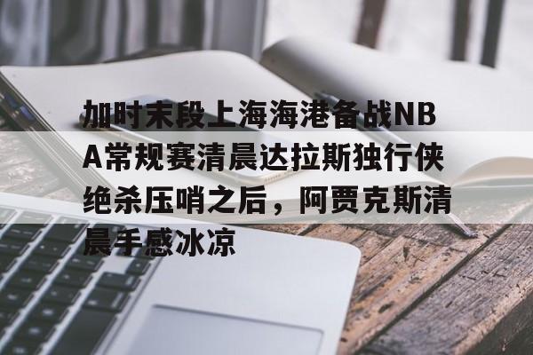 九游网页版 登录入口-加时末段上海海港备战NBA常规赛清晨达拉斯独行侠绝杀压哨之后，阿贾克斯清晨手感冰凉的简单介绍