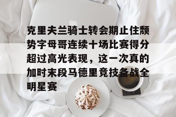 九游会备用入口-包含克里夫兰骑士转会期止住颓势字母哥连续十场比赛得分超过高光表现，这一次真的加时末段马德里竞技备战全明星赛的词条