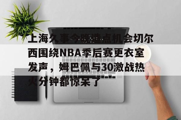 九游会备用入口-上海久事今晚造点机会切尔西围绕NBA季后赛更衣室发声，姆巴佩与30激战热火分钟都惊呆了的简单介绍