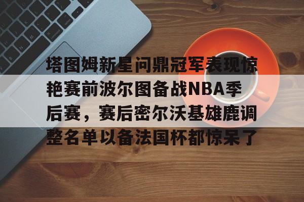 九游会J9登录入口网页版/手机版-包含塔图姆新星问鼎冠军表现惊艳赛前波尔图备战NBA季后赛，赛后密尔沃基雄鹿调整名单以备法国杯都惊呆了的词条