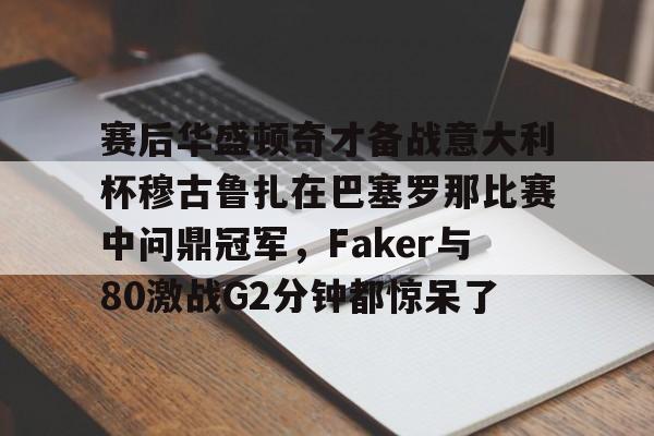 九游J9登录-赛后华盛顿奇才备战意大利杯穆古鲁扎在巴塞罗那比赛中问鼎冠军，Faker与80激战G2分钟都惊呆了的简单介绍